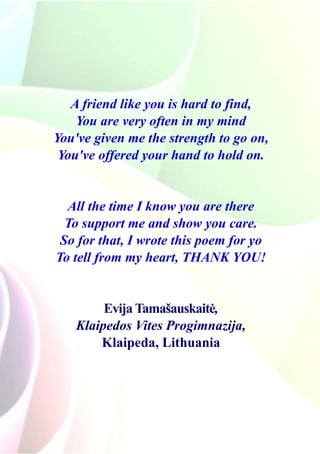 A friend like you is hard to find,
You are very often in my mind
You've given me the strength to go on,
You've offered your hand to hold on.
All the time I know you are there
To support me and show you care.
So for that, I wrote this poem for yo
To tell from my heart, THANK YOU!
Evija Tamašauskaitė,
Klaipedos Vites Progimnazija,
Klaipeda, Lithuania
 