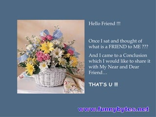 Hello Friend !!! Once I sat and thought of what is a FRIEND to ME ??? And I came to a Conclusion which I would like to share it with My Near and Dear Friend… THAT’S U !!! www.funnybytes.net 