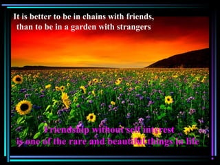 It is better to be in chains with friends,
than to be in a garden with strangers
Friendship without self interest
is one of the rare and beautiful things in life
 