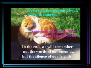 Be slow in choosing your friends;
slower in changing
In the end, we will remember
not the words of our enemies,
but the silence of our friends
Sometimes your closest friend
is your greatest enemy
 