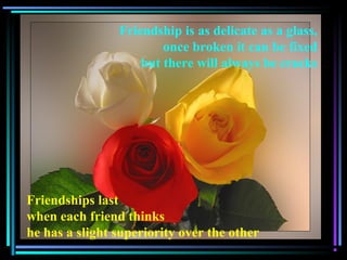 Friendship is as delicate as a glass,
once broken it can be fixed
but there will always be cracks
Friendships last
when each friend thinks
he has a slight superiority over the other
 
