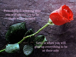 Friendship is knowing that you will always try to be there when in need Love is when you will give up everything to be at their side