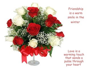Friendship is a warm smile in the winter Love is a warming touch that sends a pulse through your heart