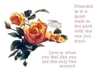 Friendship is a quiet walk in the park with the one you trust  Love is when you feel like you are the only two around  