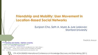 Friendship and Mobility: User Movement in
Location-Based Social Networks
Fredrick Awuor
17th ACM SIGKDD International Conference on Knowledge Discovery and Data Mining (2011)
Eunjoon Cho, Seth A. Myers & Jure Leskovec
Stanford University
 