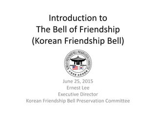 Introduction to
The Bell of Friendship
(Korean Friendship Bell)
June 25, 2015
Ernest Lee
Executive Director
Korean Friendship Bell Preservation Committee
 