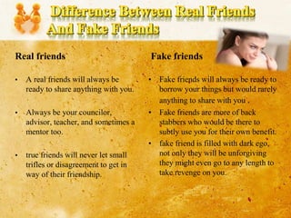 Real friends
• A real friends will always be
ready to share anything with you.
• Always be your councilor,
advisor, teacher, and sometimes a
mentor too.
• true friends will never let small
trifles or disagreement to get in
way of their friendship.
Fake friends
• Fake friends will always be ready to
borrow your things but would rarely
anything to share with you .
• Fake friends are more of back
stabbers who would be there to
subtly use you for their own benefit.
• fake friend is filled with dark ego,
not only they will be unforgiving
they might even go to any length to
take revenge on you.
 