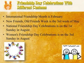 • International Friendship Month is February
• New Friends, Old Friends Week is the 3rd week of May
• National Friendship Day Celebrations is on the 1st
Sunday in August.
• Women's Friendship Day Celebrations is on the 3rd
Sunday in August
 