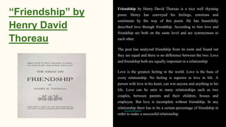 “Friendship” by
Henry David
Thoreau
Friendship by Henry David Thoreau is a nice well rhyming
poem. Henry has conveyed his feelings, emotions and
sentiments by the way of this poem. He has beautifully
described love through friendship. According to him love and
friendship are both on the same level and are synonymous to
each other.
The poet has analyzed friendship from its roots and found out
they are equal and there is no difference between the two. Love
and friendship both are equally important in a relationship
Love is the greatest feeling in the world. Love is the base of
every relationship. No feeling is superior to love in life. A
person with love in his heart, can win anyone and anything in his
life. Love can be seen in many relationships such as two
couples, between parents and their children, bosses and
employee. But love is incomplete without friendship. In any
relationship there has to be a certain percentage of friendship in
order to make a successful relationship.
 