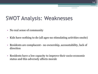 SWOT Analysis: Weaknesses	No real sense of community Kids have nothing to do (all ages-no stimulating activities onsite)Residents are complacent– no ownership, accountability, lack of directionResidents have a low capacity to improve their socio-economic status and this adversely affects morale12/26/201014