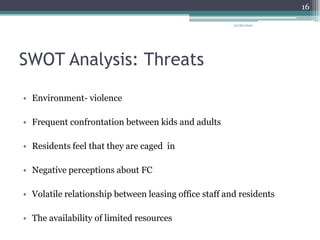 SWOT Analysis: ThreatsEnvironment- violenceFrequent confrontation between kids and adultsResidents feel that they are caged  inNegative perceptions about FCVolatile relationship between leasing office staff and residentsThe availability of limited resources12/26/201016