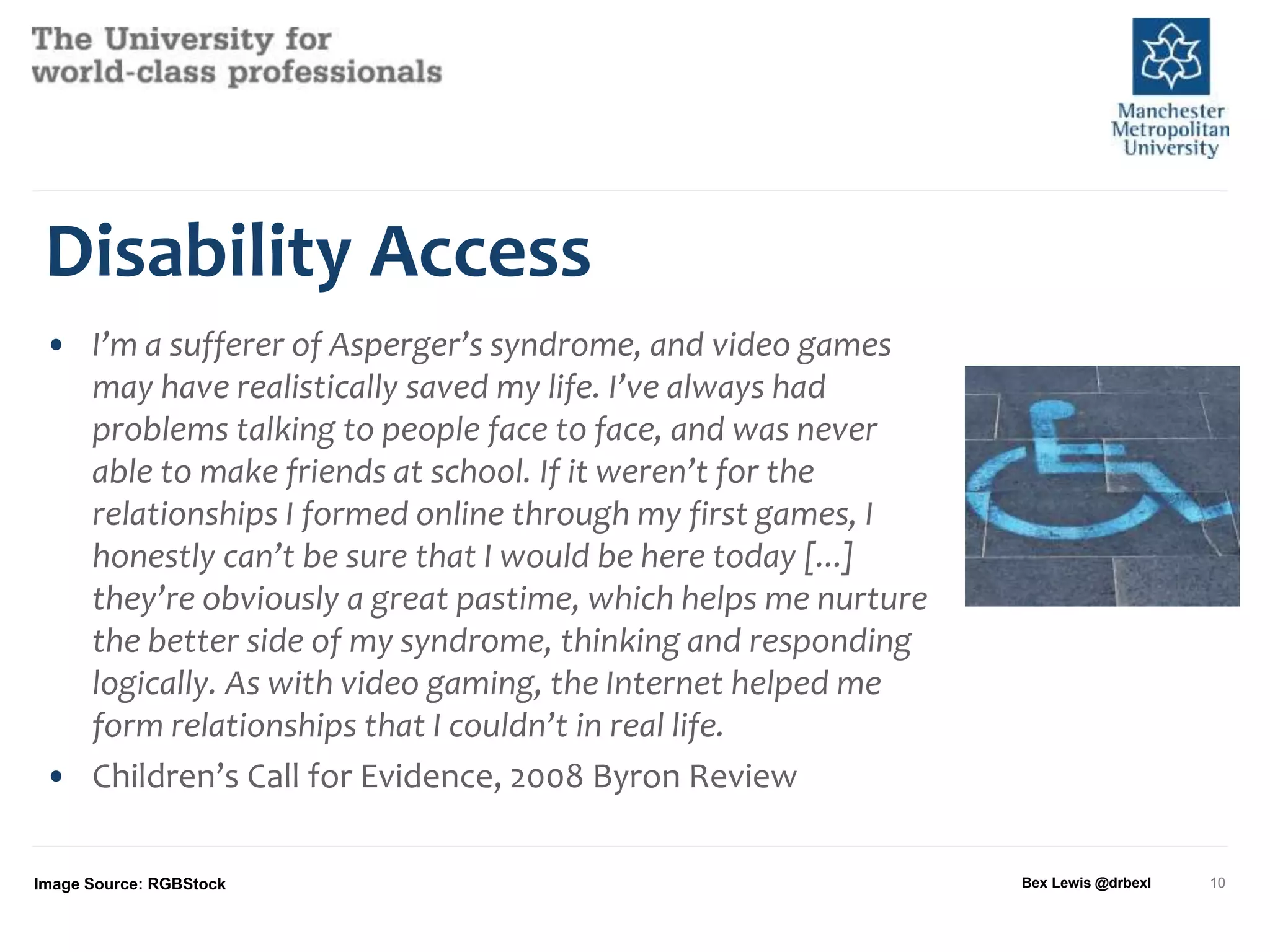 Disability Access
• I’m a sufferer of Asperger’s syndrome, and video games
may have realistically saved my life. I’ve always had
problems talking to people face to face, and was never
able to make friends at school. If it weren’t for the
relationships I formed online through my first games, I
honestly can’t be sure that I would be here today [...]
they’re obviously a great pastime, which helps me nurture
the better side of my syndrome, thinking and responding
logically. As with video gaming, the Internet helped me
form relationships that I couldn’t in real life.
• Children’s Call for Evidence, 2008 Byron Review
Image Source: RGBStock Bex Lewis @drbexl 10
 