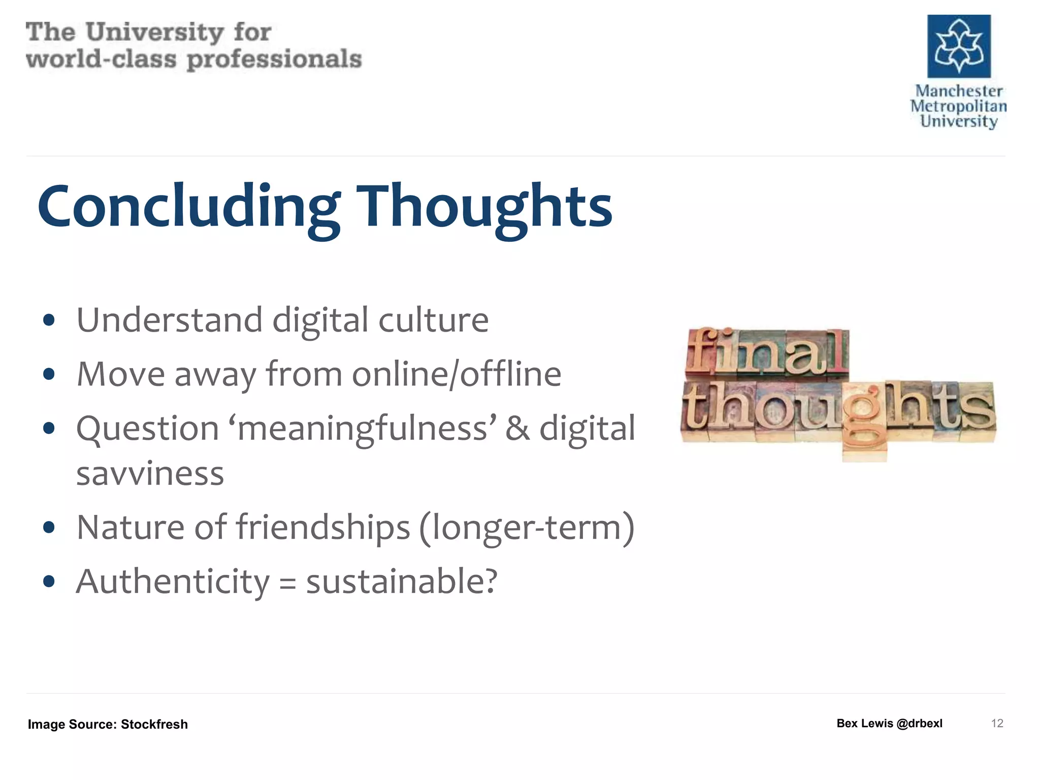 Concluding Thoughts
• Understand digital culture
• Move away from online/offline
• Question ‘meaningfulness’ & digital
savviness
• Nature of friendships (longer-term)
• Authenticity = sustainable?
Image Source: Stockfresh Bex Lewis @drbexl 12
 