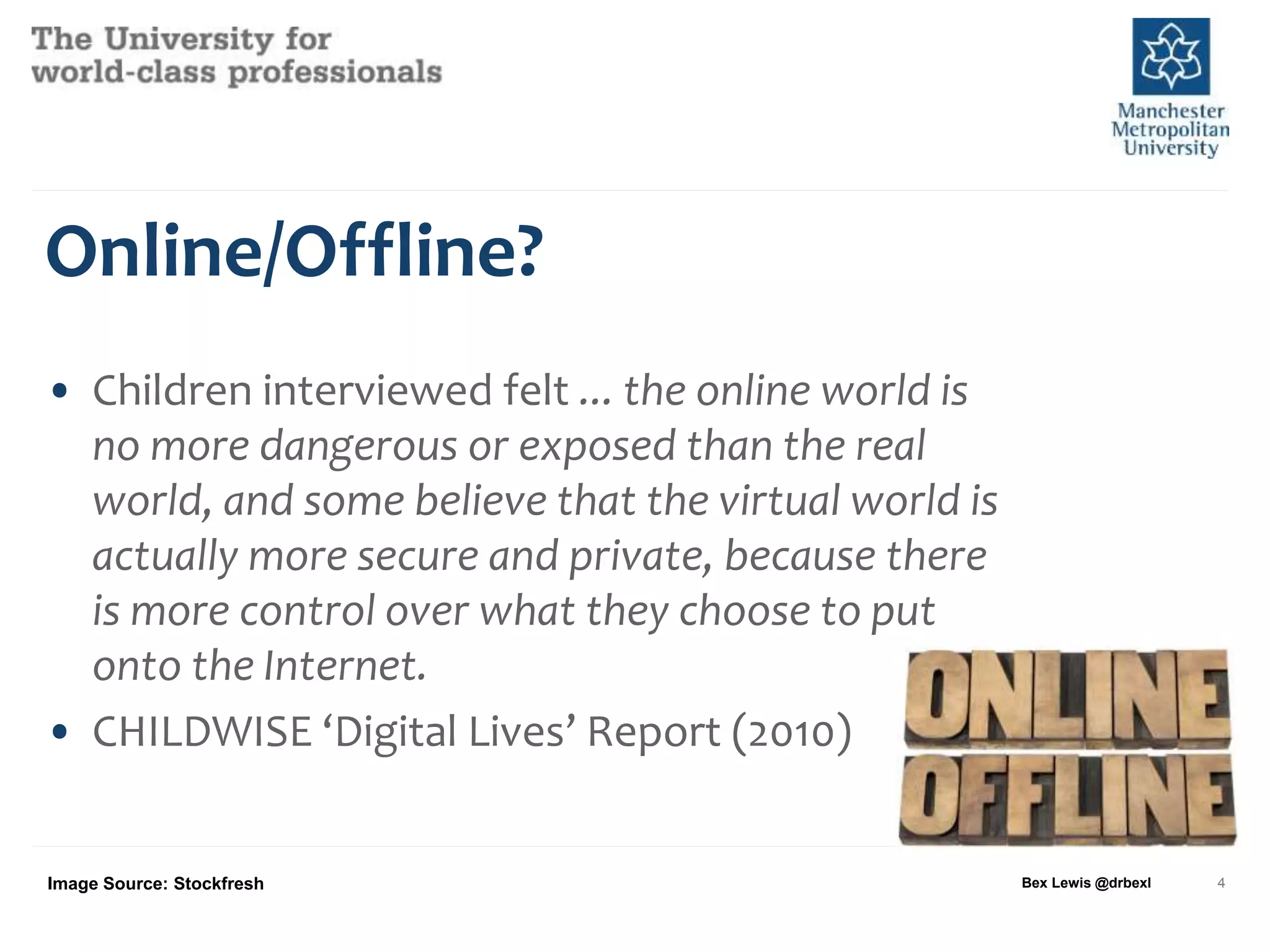 Online/Offline?
• Children interviewed felt ... the online world is
no more dangerous or exposed than the real
world, and some believe that the virtual world is
actually more secure and private, because there
is more control over what they choose to put
onto the Internet.
• CHILDWISE ‘Digital Lives’ Report (2010)
Bex Lewis @drbexl 4Image Source: Stockfresh
 