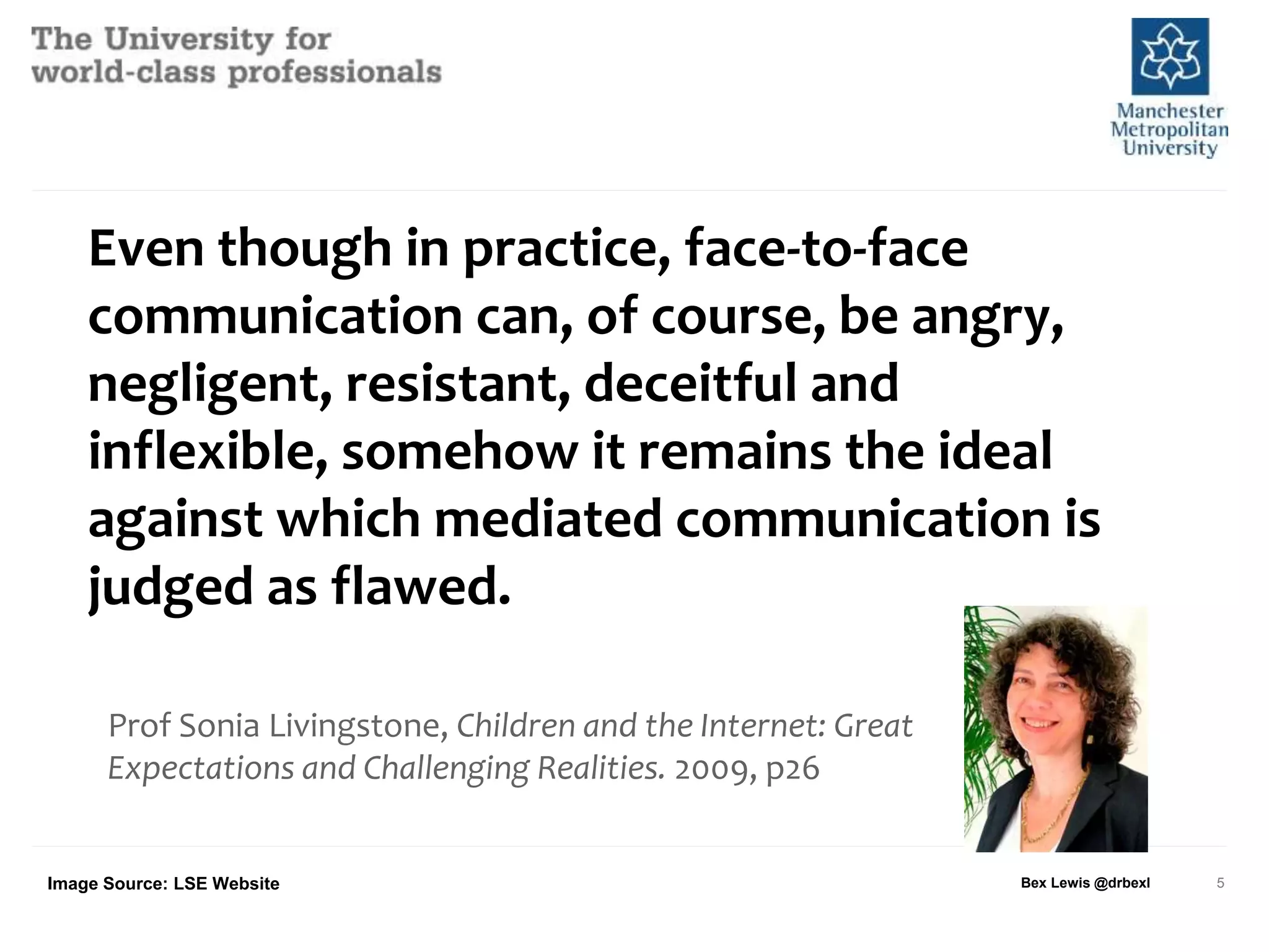 Even though in practice, face-to-face
communication can, of course, be angry,
negligent, resistant, deceitful and
inflexible, somehow it remains the ideal
against which mediated communication is
judged as flawed.
Prof Sonia Livingstone, Children and the Internet: Great
Expectations and Challenging Realities. 2009, p26
Bex Lewis @drbexl 5Image Source: LSE Website
 