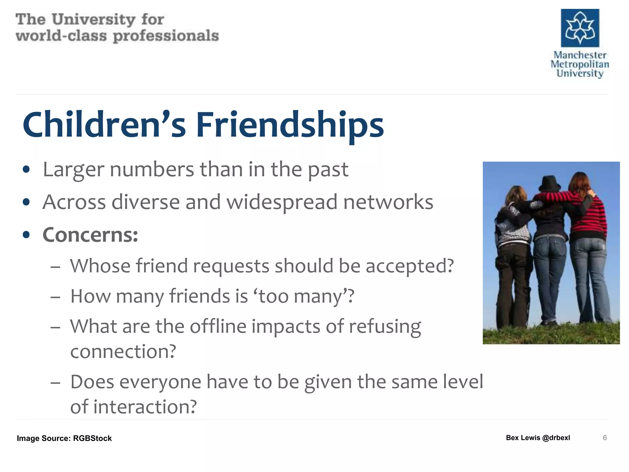 Children’s Friendships
• Larger numbers than in the past
• Across diverse and widespread networks
• Concerns:
– Whose friend requests should be accepted?
– How many friends is ‘too many’?
– What are the offline impacts of refusing
connection?
– Does everyone have to be given the same level
of interaction?
Image Source: RGBStock Bex Lewis @drbexl 6
 