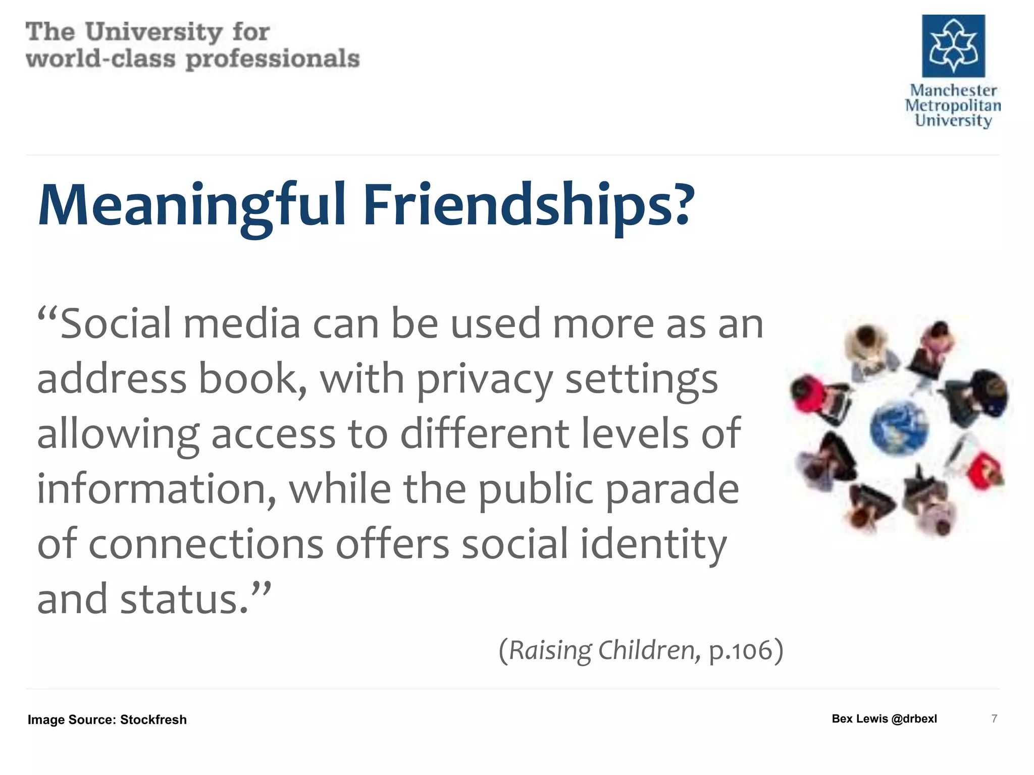 Meaningful Friendships?
“Social media can be used more as an
address book, with privacy settings
allowing access to different levels of
information, while the public parade
of connections offers social identity
and status.”
(Raising Children, p.106)
Image Source: Stockfresh Bex Lewis @drbexl 7
 