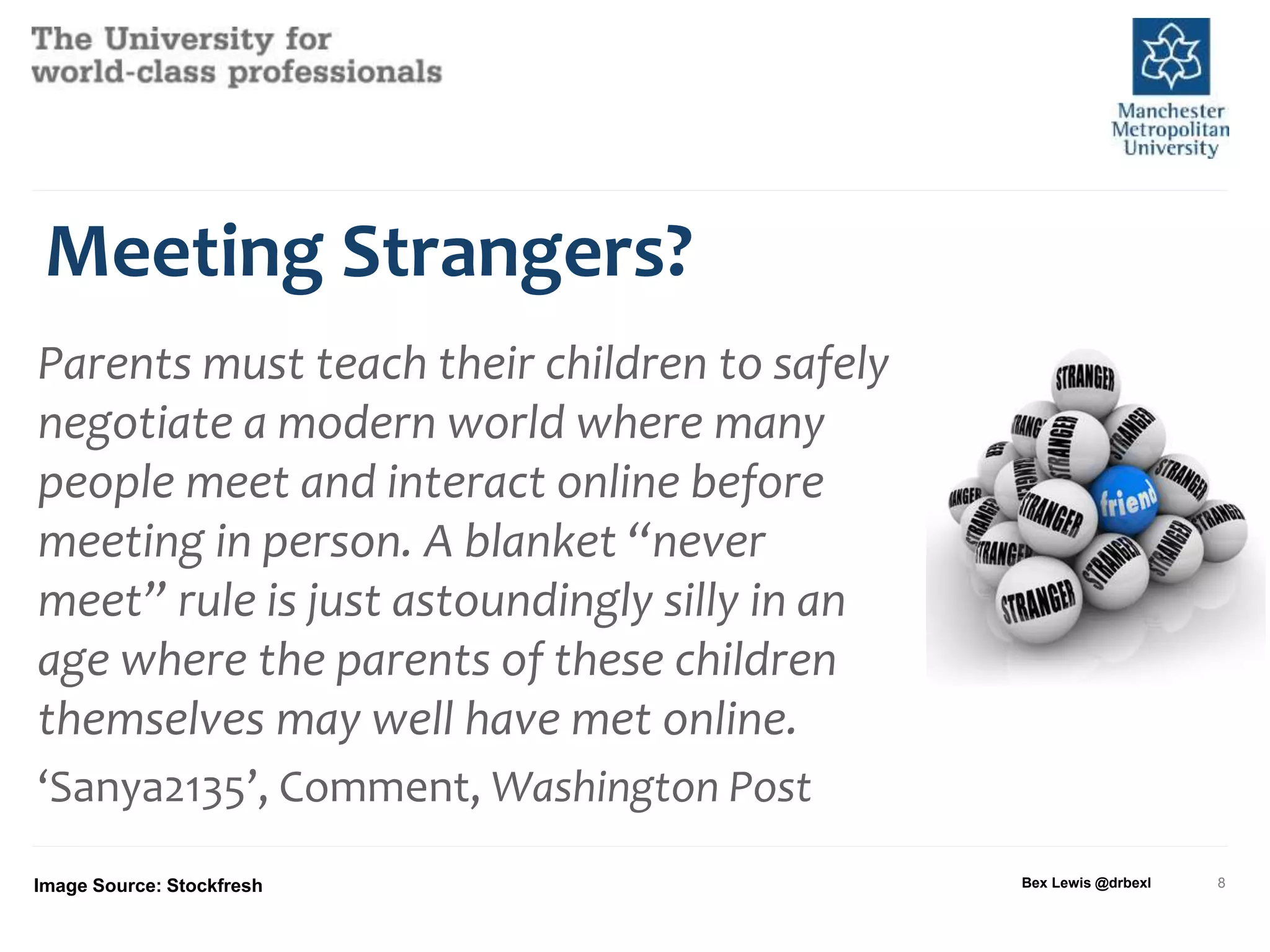 Meeting Strangers?
Parents must teach their children to safely
negotiate a modern world where many
people meet and interact online before
meeting in person. A blanket “never
meet” rule is just astoundingly silly in an
age where the parents of these children
themselves may well have met online.
‘Sanya2135’, Comment, Washington Post
Image Source: Stockfresh Bex Lewis @drbexl 8
 