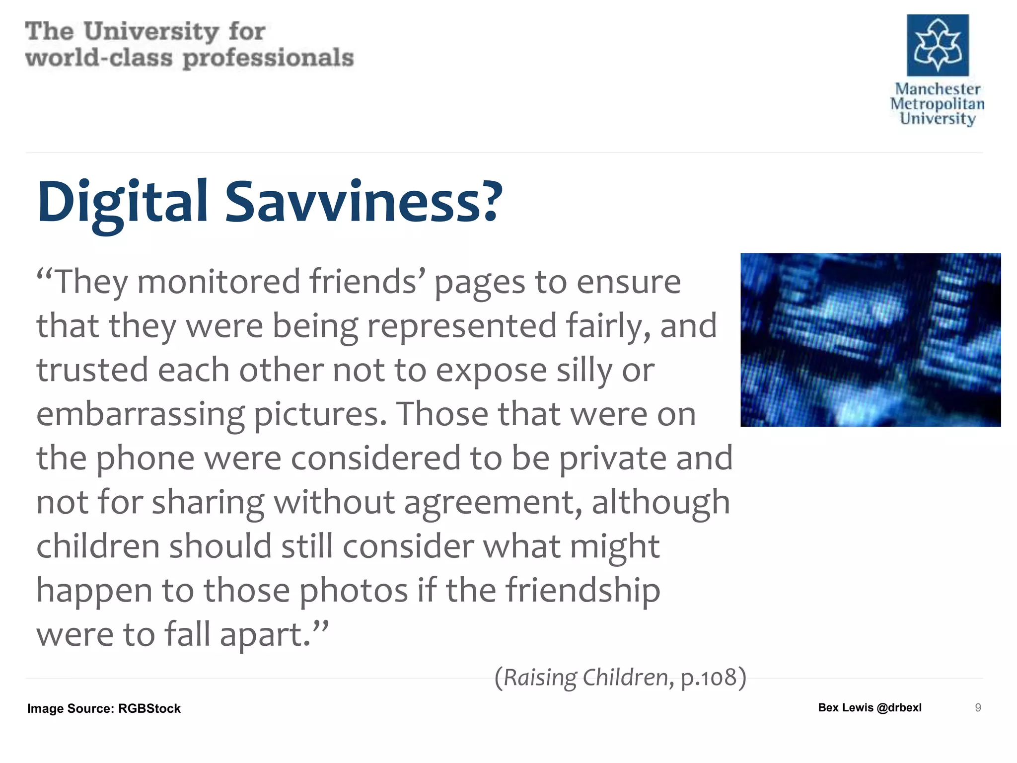 Digital Savviness?
“They monitored friends’ pages to ensure
that they were being represented fairly, and
trusted each other not to expose silly or
embarrassing pictures. Those that were on
the phone were considered to be private and
not for sharing without agreement, although
children should still consider what might
happen to those photos if the friendship
were to fall apart.”
(Raising Children, p.108)
Image Source: RGBStock Bex Lewis @drbexl 9
 