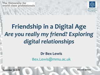 November 12 2015 1Bex Lewis @drbexl
Friendship in a Digital Age
Are you really my friend? Exploring
digital relationships
Dr Bex Lewis
Bex.Lewis@mmu.ac.uk
 