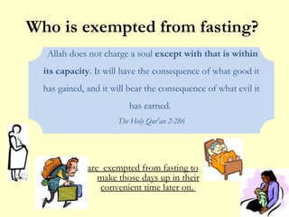 Who is exempted from fasting?  are  exempted from fasting to make those days up in their convenient time later on.  Allah does not charge a soul  except with that is within its capacity . It will have the consequence of what good it has gained, and it will bear the consequence of what evil it has earned.  The Holy Qur'an 2-286 