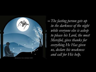 The fasting person gets up in the darkness of the night while everyone else is asleep to please his Lord, the most Merciful, gives thanks for everything He Has given us, declare his weakness and call for His help. 