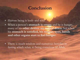 Conclusion Human being is body and soul.  When a person’s  stomach is empty  and he is hungry, many of his  other desires are turned down ; but when his  stomach is satisfied, his tongue, eyes, hands and other organs start to feel hunger. There is much wisdom and numerous benefits in fasting which relate to being conscious of Allah. 