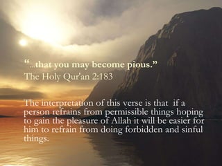 The interpretation of this verse is that  if a person refrains from permissible things hoping to gain the pleasure of Allah it will be easier for him to refrain from doing forbidden and sinful things. “ … that you may become pious.”  The Holy Qur'an 2:183 