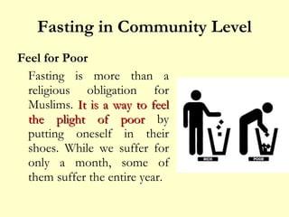 Fasting in Community Level Feel for Poor Fasting is more than a religious obligation for Muslims.  It is a way to feel the plight of poor  by putting oneself in their shoes. While we suffer for only a month, some of them suffer the entire year.  