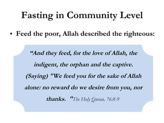 Fasting in Community Level Feed the poor, Allah described the righteous: “ And they feed, for the love of Allah, the indigent, the orphan and the captive. (Saying) "We feed you for the sake of Allah alone: no reward do we desire from you, nor thanks.  " The Holy Quran, 76:8-9   
