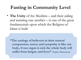 Fasting in Community Level The Unity  of the Muslims – and their aiding and assisting one another – is one of the great fundamentals upon which the Religion of Islam is built “ The analogy of believers in their mutual compassion, mercy and sympathy is like one body, if one organ is sick the whole body will suffer from fatigue and fever”  Prophet Muhammad 