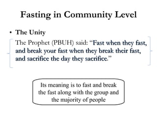 Fasting in Community Level The Unity The Prophet (PBUH) said: “ Fast when they fast, and break your fast when they break their fast, and sacrifice the day they sacrifice .” Its meaning is to fast and break the fast along with the group and the majority of people 