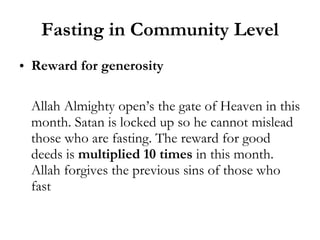 Fasting in Community Level Reward for generosity Allah Almighty open’s the gate of Heaven in this month. Satan is locked up so he cannot mislead those who are fasting. The reward for good deeds is  multiplied 10 times  in this month. Allah forgives the previous sins of those who fast 