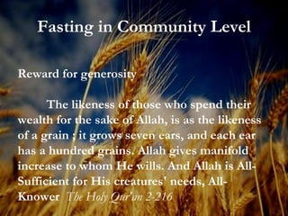 Fasting in Community Level Reward for generosity The likeness of those who spend their wealth for the sake of Allah, is as the likeness of a grain ; it grows seven ears, and each ear has a hundred grains. Allah gives manifold increase to whom He wills. And Allah is All-Sufficient for His creatures' needs, All-Knower  The Holy Qur'an 2-216 