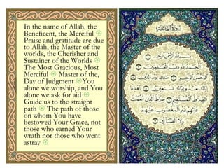 In the name of Allah, the Beneficent, the Merciful    Praise and gratitude are due to Allah, the Master of the worlds, the Cherisher and Sustainer of the Worlds    The Most Gracious, Most Merciful    Master of the, Day of Judgment   You alone we worship, and You alone we ask for aid    Guide us to the straight path    The path of those on whom You have bestowed Your Grace, not those who earned Your wrath nor those who went astray     