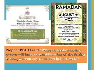 Prophet PBUH said  “ Whoever feeds a fasting person will have a reward like that of the fasting person, without any reduction in his reward ” 