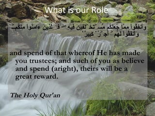 What is our Role وَأَنفِقُواْ مِمَّا جَعَلَكُم مُّسۡتَخۡلَفِينَ فِيهِ‌ۖ فَٱلَّذِينَ ءَامَنُواْ مِنكُمۡ وَأَنفَقُواْ لَهُمۡ أَجۡرٌ۬ كَبِيرٌ۬ and spend of that whereof He has made you trustees; and such of you as believe and spend (aright), theirs will be a great reward.  The Holy Qur'an   