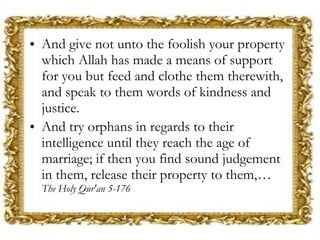 And give not unto the foolish your property which Allah has made a means of support for you but feed and clothe them therewith, and speak to them words of kindness and justice. And try orphans in regards to their intelligence until they reach the age of marriage; if then you find sound judgement in them, release their property to them,…  The Holy Qur'an 5-176 