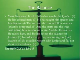 The Balance Most Gracious!. It is He Who has taught the Qur'an. (2) He has created man: (3) He has taught him speech and Intelligence (4) The sun and the moon follow courses (exactly) computed; (5) And the starts and the trees-both (alike) bow in adoration. (6) And the Haven has He raised high, and He has set up the balance (of Justice), (7) In order that ye may not transgress (due) balance. (8) So establish weight with justice and fall not short in the balance. (9) The Holy Qur'an 55-1-9   