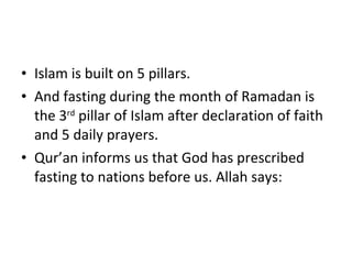 Islam is built on 5 pillars.  And fasting during the month of Ramadan is the 3 rd  pillar of Islam after declaration of faith and 5 daily prayers. Qur’an informs us that God has prescribed fasting to nations before us. Allah says: 