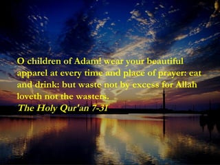 O children of Adam! wear your beautiful apparel at every time and place of prayer: eat and drink: but waste not by excess for Allah loveth not the wasters. The Holy Qur'an 7-31 