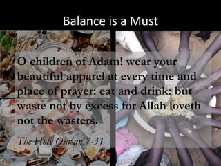 Balance is a Must O children of Adam! wear your beautiful apparel at every time and place of prayer: eat and drink: but waste not by excess for Allah loveth not the wasters. The Holy Qur'an 7-31 