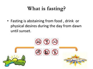 What is fasting? Fasting is abstaining from food , drink  or physical desires during the day from dawn until sunset. 