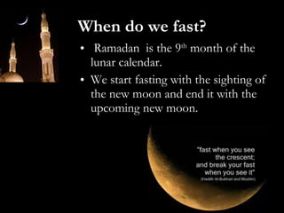When do we fast? Ramadan  is the 9 th  month of the lunar calendar. We start fasting with the sighting of the new moon and end it with the upcoming new moon. 