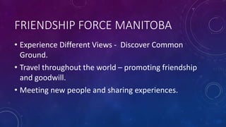 FRIENDSHIP FORCE MANITOBA
• Experience Different Views - Discover Common
Ground.
• Travel throughout the world – promoting friendship
and goodwill.
• Meeting new people and sharing experiences.
 