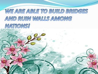 WE ARE ABLE TO BUILD BRIDGES AND RUIN WALLS AMONG NATIONS!