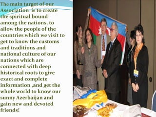 The main target of our Association  is to create the spiritual bound  among the nations, to allow the people of the countries which we visit to get to know the customs and traditions and national culture of our nations which are connected with deep historical roots to give exact and complete information ,and get the whole world to know our  sunny Azerbaijan and gain new and devoted friends!
