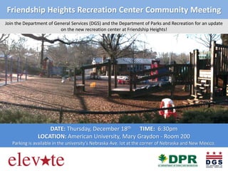 Friendship Heights Recreation Center Community Meeting
Join the Department of General Services (DGS) and the Department of Parks and Recreation for an update
on the new recreation center at Friendship Heights!

DATE: Thursday, December 18th TIME: 6:30pm
LOCATION: American University, Mary Graydon - Room 200
Parking is available in the university’s Nebraska Ave. lot at the corner of Nebraska and New Mexico.

 