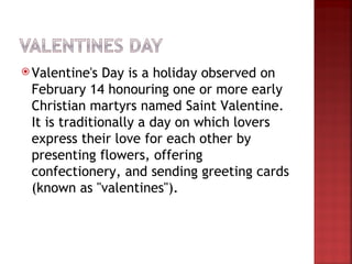  Valentine's  Day is a holiday observed on
 February 14 honouring one or more early
 Christian martyrs named Saint Valentine.
 It is traditionally a day on which lovers
 express their love for each other by
 presenting flowers, offering
 confectionery, and sending greeting cards
 (known as "valentines").
 