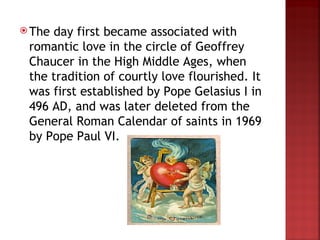  Theday first became associated with
 romantic love in the circle of Geoffrey
 Chaucer in the High Middle Ages, when
 the tradition of courtly love flourished. It
 was first established by Pope Gelasius I in
 496 AD, and was later deleted from the
 General Roman Calendar of saints in 1969
 by Pope Paul VI.
 